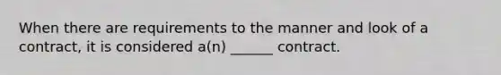 When there are requirements to the manner and look of a contract, it is considered a(n) ______ contract.