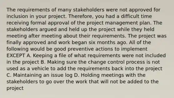 The requirements of many stakeholders were not approved for inclusion in your project. Therefore, you had a difficult time receiving formal approval of the project management plan. The stakeholders argued and held up the project while they held meeting after meeting about their requirements. The project was finally approved and work began six months ago. All of the following would be good preventive actions to implement EXCEPT A. Keeping a file of what requirements were not included in the project B. Making sure the change control process is not used as a vehicle to add the requirements back into the project C. Maintaining an issue log D. Holding meetings with the stakeholders to go over the work that will not be added to the project