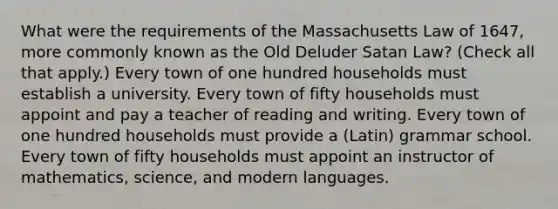 What were the requirements of the Massachusetts Law of 1647, more commonly known as the Old Deluder Satan Law? (Check all that apply.) Every town of one hundred households must establish a university. Every town of fifty households must appoint and pay a teacher of reading and writing. Every town of one hundred households must provide a (Latin) grammar school. Every town of fifty households must appoint an instructor of mathematics, science, and modern languages.