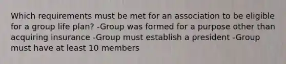 Which requirements must be met for an association to be eligible for a group life plan? -Group was formed for a purpose other than acquiring insurance -Group must establish a president -Group must have at least 10 members