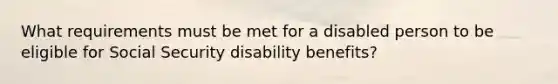 What requirements must be met for a disabled person to be eligible for Social Security disability benefits?