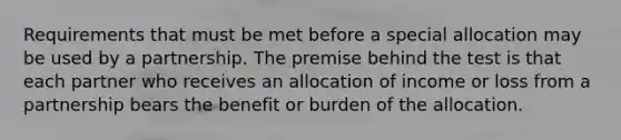 Requirements that must be met before a special allocation may be used by a partnership. The premise behind the test is that each partner who receives an allocation of income or loss from a partnership bears the benefit or burden of the allocation.