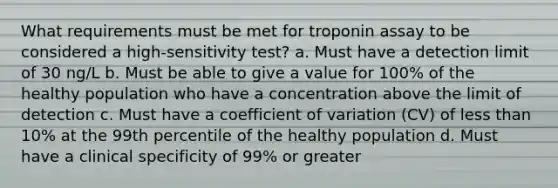 What requirements must be met for troponin assay to be considered a high-sensitivity test? a. Must have a detection limit of 30 ng/L b. Must be able to give a value for 100% of the healthy population who have a concentration above the limit of detection c. Must have a coefficient of variation (CV) of less than 10% at the 99th percentile of the healthy population d. Must have a clinical specificity of 99% or greater