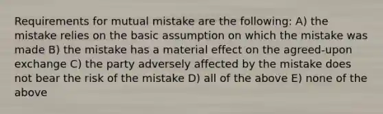 Requirements for mutual mistake are the following: A) the mistake relies on the basic assumption on which the mistake was made B) the mistake has a material effect on the agreed-upon exchange C) the party adversely affected by the mistake does not bear the risk of the mistake D) all of the above E) none of the above