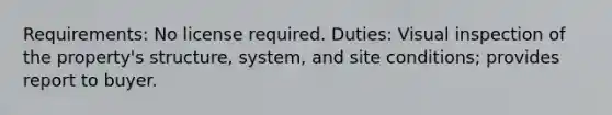 Requirements: No license required. Duties: Visual inspection of the property's structure, system, and site conditions; provides report to buyer.