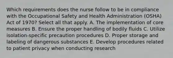 Which requirements does the nurse follow to be in compliance with the Occupational Safety and Health Administration (OSHA) Act of 1970? Select all that apply. A. The implementation of core measures B. Ensure the proper handling of bodily fluids C. Utilize isolation-specific precaution procedures D. Proper storage and labeling of dangerous substances E. Develop procedures related to patient privacy when conducting research