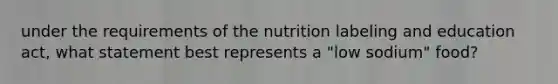 under the requirements of the nutrition labeling and education act, what statement best represents a "low sodium" food?