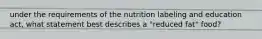 under the requirements of the nutrition labeling and education act, what statement best describes a "reduced fat" food?