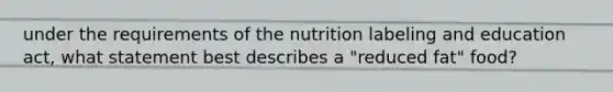 under the requirements of the nutrition labeling and education act, what statement best describes a "reduced fat" food?