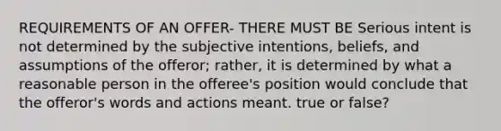 REQUIREMENTS OF AN OFFER- THERE MUST BE Serious intent is not determined by the subjective intentions, beliefs, and assumptions of the offeror; rather, it is determined by what a reasonable person in the offeree's position would conclude that the offeror's words and actions meant. true or false?