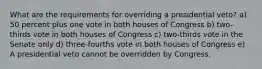 What are the requirements for overriding a presidential veto? a) 50 percent plus one vote in both houses of Congress b) two-thirds vote in both houses of Congress c) two-thirds vote in the Senate only d) three-fourths vote in both houses of Congress e) A presidential veto cannot be overridden by Congress.