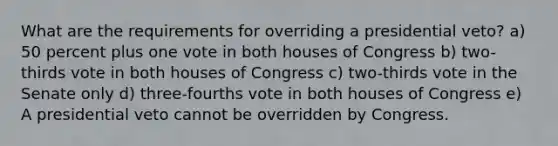 What are the requirements for overriding a presidential veto? a) 50 percent plus one vote in both houses of Congress b) two-thirds vote in both houses of Congress c) two-thirds vote in the Senate only d) three-fourths vote in both houses of Congress e) A presidential veto cannot be overridden by Congress.