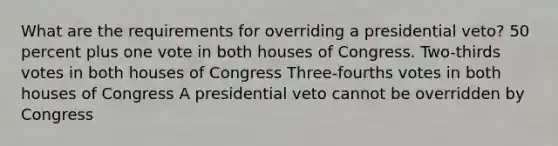 What are the requirements for overriding a presidential veto? 50 percent plus one vote in both houses of Congress. Two-thirds votes in both houses of Congress Three-fourths votes in both houses of Congress A presidential veto cannot be overridden by Congress