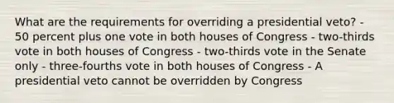 What are the requirements for overriding a presidential veto? - 50 percent plus one vote in both houses of Congress - two-thirds vote in both houses of Congress - two-thirds vote in the Senate only - three-fourths vote in both houses of Congress - A presidential veto cannot be overridden by Congress