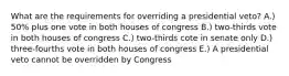 What are the requirements for overriding a presidential veto? A.) 50% plus one vote in both houses of congress B.) two-thirds vote in both houses of congress C.) two-thirds cote in senate only D.) three-fourths vote in both houses of congress E.) A presidential veto cannot be overridden by Congress