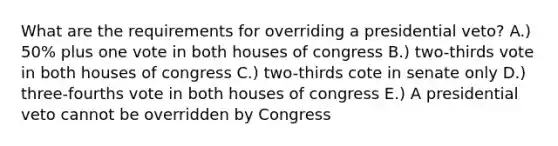 What are the requirements for overriding a presidential veto? A.) 50% plus one vote in both houses of congress B.) two-thirds vote in both houses of congress C.) two-thirds cote in senate only D.) three-fourths vote in both houses of congress E.) A presidential veto cannot be overridden by Congress