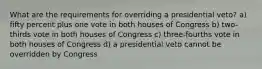 What are the requirements for overriding a presidential veto? a) fifty percent plus one vote in both houses of Congress b) two-thirds vote in both houses of Congress c) three-fourths vote in both houses of Congress d) a presidential veto cannot be overridden by Congress