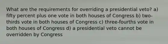 What are the requirements for overriding a presidential veto? a) fifty percent plus one vote in both houses of Congress b) two-thirds vote in both houses of Congress c) three-fourths vote in both houses of Congress d) a presidential veto cannot be overridden by Congress