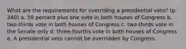 What are the requirements for overriding a presidential veto? (p. 340) a. 50 percent plus one vote in both houses of Congress b. two-thirds vote in both houses of Congress c. two-thirds vote in the Senate only d. three-fourths vote in both houses of Congress e. A presidential veto cannot be overridden by Congress.