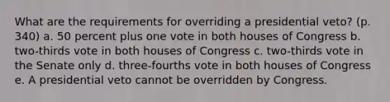 What are the requirements for overriding a presidential veto? (p. 340) a. 50 percent plus one vote in both houses of Congress b. two-thirds vote in both houses of Congress c. two-thirds vote in the Senate only d. three-fourths vote in both houses of Congress e. A presidential veto cannot be overridden by Congress.