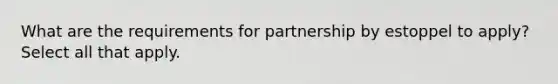 What are the requirements for partnership by estoppel to apply? Select all that apply.