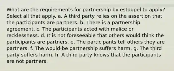 What are the requirements for partnership by estoppel to apply? Select all that apply. a. A third party relies on the assertion that the participants are partners. b. There is a partnership agreement. c. The participants acted with malice or recklessness. d. It is not foreseeable that others would think the participants are partners. e. The participants tell others they are partners. f. The would-be partnership suffers harm. g. The third party suffers harm. h. A third party knows that the participants are not partners.