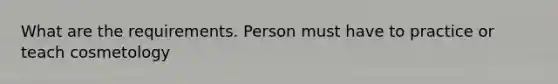 What are the requirements. Person must have to practice or teach cosmetology