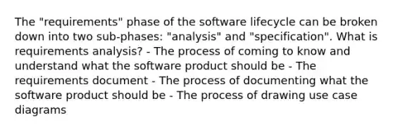 The "requirements" phase of the software lifecycle can be broken down into two sub-phases: "analysis" and "specification". What is requirements analysis? - The process of coming to know and understand what the software product should be - The requirements document - The process of documenting what the software product should be - The process of drawing use case diagrams