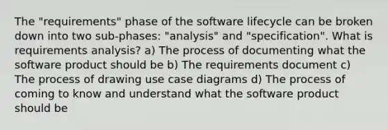 The "requirements" phase of the software lifecycle can be broken down into two sub-phases: "analysis" and "specification". What is requirements analysis? a) The process of documenting what the software product should be b) The requirements document c) The process of drawing use case diagrams d) The process of coming to know and understand what the software product should be