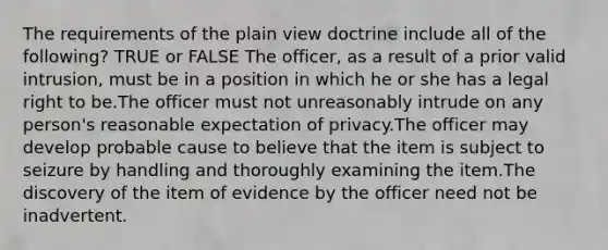 The requirements of the plain view doctrine include all of the following? TRUE or FALSE The officer, as a result of a prior valid intrusion, must be in a position in which he or she has a legal right to be.The officer must not unreasonably intrude on any person's reasonable expectation of privacy.The officer may develop probable cause to believe that the item is subject to seizure by handling and thoroughly examining the item.The discovery of the item of evidence by the officer need not be inadvertent.