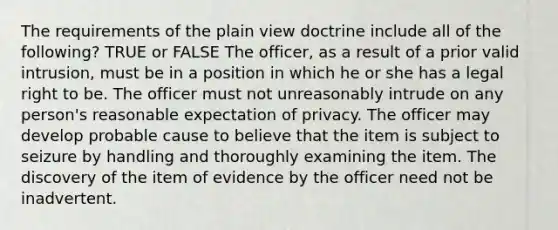 The requirements of the plain view doctrine include all of the following? TRUE or FALSE The officer, as a result of a prior valid intrusion, must be in a position in which he or she has a legal right to be. The officer must not unreasonably intrude on any person's reasonable expectation of privacy. The officer may develop probable cause to believe that the item is subject to seizure by handling and thoroughly examining the item. The discovery of the item of evidence by the officer need not be inadvertent.