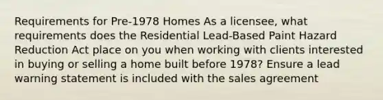 Requirements for Pre-1978 Homes As a licensee, what requirements does the Residential Lead-Based Paint Hazard Reduction Act place on you when working with clients interested in buying or selling a home built before 1978? Ensure a lead warning statement is included with the sales agreement