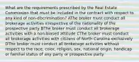 What are the requirements prescribed by the Real Estate Commission that must be included in the contract with respect to any kind of non-discrimination? AThe broker must conduct all brokerage activities irrespective of the nationality of the prospective party BThe broker must conduct all brokerage activities with a non-biased attitude CThe broker must conduct all brokerage activities with citizens of North Carolina exclusively DThe broker must conduct all brokerage activities without respect to the race, color, religion, sex, national origin, handicap or familial status of any party or prospective party