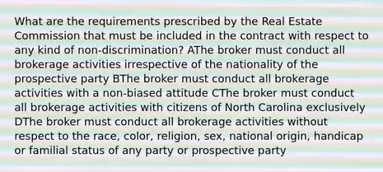 What are the requirements prescribed by the Real Estate Commission that must be included in the contract with respect to any kind of non-discrimination? AThe broker must conduct all brokerage activities irrespective of the nationality of the prospective party BThe broker must conduct all brokerage activities with a non-biased attitude CThe broker must conduct all brokerage activities with citizens of North Carolina exclusively DThe broker must conduct all brokerage activities without respect to the race, color, religion, sex, national origin, handicap or familial status of any party or prospective party