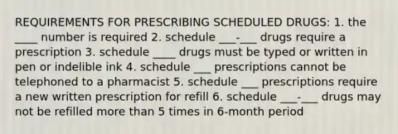 REQUIREMENTS FOR PRESCRIBING SCHEDULED DRUGS: 1. the ____ number is required 2. schedule ___-___ drugs require a prescription 3. schedule ____ drugs must be typed or written in pen or indelible ink 4. schedule ___ prescriptions cannot be telephoned to a pharmacist 5. schedule ___ prescriptions require a new written prescription for refill 6. schedule ___-___ drugs may not be refilled more than 5 times in 6-month period