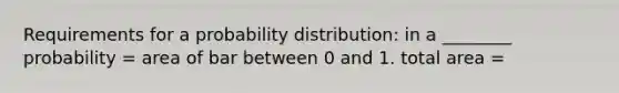 Requirements for a probability distribution: in a ________ probability = area of bar between 0 and 1. total area =