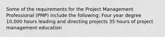 Some of the requirements for the Project Management Professional (PMP) include the following: Four year degree 10,000 hours leading and directing projects 35 hours of project management education