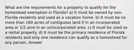 What are the requirements for a property to qualify for the homestead exemption in Florida? a) It must be owned by non-Florida residents and used as a vacation home. b) It must be no more than 160 acres of contiguous land if in an incorporated area or 1/2 acre in an unincorporated area. c) It must be used as a rental property. d) It must be the primary residence of Florida residents and only one residence can qualify as a homestead for any person. Answer