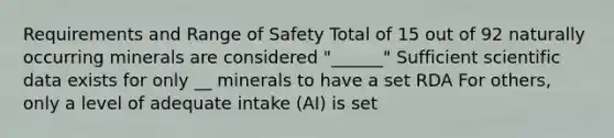 Requirements and Range of Safety Total of 15 out of 92 naturally occurring minerals are considered "______" Sufficient scientific data exists for only __ minerals to have a set RDA For others, only a level of adequate intake (AI) is set