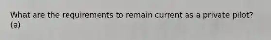 What are the requirements to remain current as a private pilot? (a)