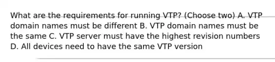 What are the requirements for running VTP? (Choose two) A. VTP domain names must be different B. VTP domain names must be the same C. VTP server must have the highest revision numbers D. All devices need to have the same VTP version