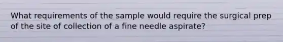 What requirements of the sample would require the surgical prep of the site of collection of a fine needle aspirate?