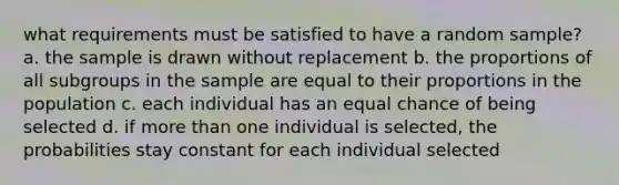 what requirements must be satisfied to have a random sample? a. the sample is drawn without replacement b. the proportions of all subgroups in the sample are equal to their proportions in the population c. each individual has an equal chance of being selected d. if more than one individual is selected, the probabilities stay constant for each individual selected