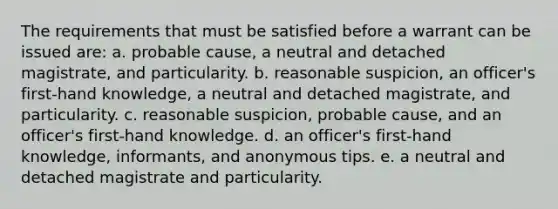 The requirements that must be satisfied before a warrant can be issued are: a. probable cause, a neutral and detached magistrate, and particularity. b. reasonable suspicion, an officer's ​first-hand knowledge, a neutral and detached magistrate, and particularity. c. reasonable suspicion, probable cause, and an officer's ​first-hand knowledge. d. an officer's ​first-hand knowledge, informants, and ​anonymous tips. e. a neutral and detached magistrate and particularity.