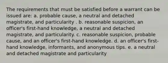 The requirements that must be satisfied before a warrant can be issued are: a. probable cause, a neutral and detached magistrate, and particularity . b. reasonable suspicion, an officer's first-hand knowledge, a neutral and detached magistrate, and particularity. c. reasonable suspicion, probable cause, and an officer's first-hand knowledge. d. an officer's first-hand knowledge, informants, and anonymous tips. e. a neutral and detached magistrate and particularity