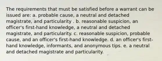 The requirements that must be satisfied before a warrant can be issued are: a. probable cause, a neutral and detached magistrate, and particularity . b. reasonable suspicion, an officer's first-hand knowledge, a neutral and detached magistrate, and particularity. c. reasonable suspicion, probable cause, and an officer's first-hand knowledge. d. an officer's first-hand knowledge, informants, and anonymous tips. e. a neutral and detached magistrate and particularity.