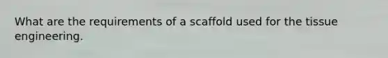 What are the requirements of a scaffold used for the tissue engineering.