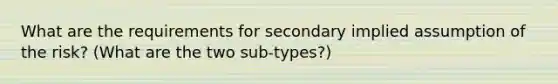 What are the requirements for secondary implied assumption of the risk? (What are the two sub-types?)