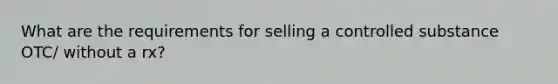 What are the requirements for selling a controlled substance OTC/ without a rx?