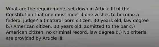 What are the requirements set down in Article III of the Constitution that one must meet if one wishes to become a federal judge? a.) natural-born citizen, 30 years old, law degree b.) American citizen, 30 years old, admitted to the bar c.) American citizen, no criminal record, law degree d.) No criteria are provided by Article III.